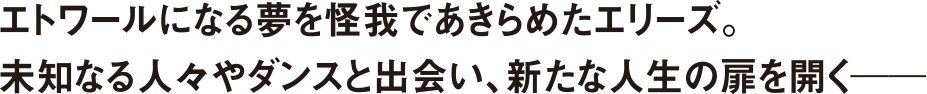 エトワールになる夢を怪我であきらめたエリーズ。未知なる人々やダンスと出会い、新たな人生の扉を開く－